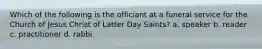 Which of the following is the officiant at a funeral service for the Church of Jesus Christ of Latter Day Saints? a. speaker b. reader c. practitioner d. rabbi