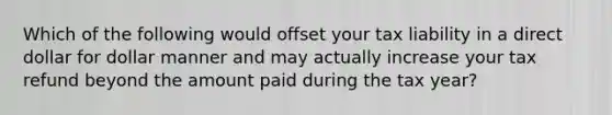 Which of the following would offset your tax liability in a direct dollar for dollar manner and may actually increase your tax refund beyond the amount paid during the tax​ year?