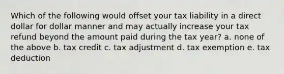 Which of the following would offset your tax liability in a direct dollar for dollar manner and may actually increase your tax refund beyond the amount paid during the tax year? a. none of the above b. tax credit c. tax adjustment d. tax exemption e. tax deduction