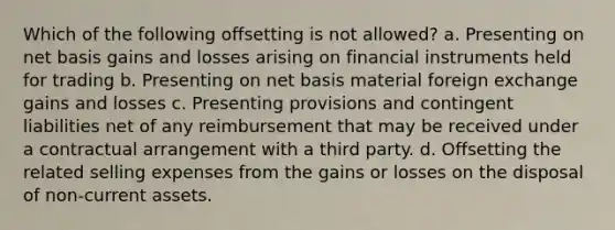 Which of the following offsetting is not allowed? a. Presenting on net basis gains and losses arising on financial instruments held for trading b. Presenting on net basis material foreign exchange gains and losses c. Presenting provisions and contingent liabilities net of any reimbursement that may be received under a contractual arrangement with a third party. d. Offsetting the related selling expenses from the gains or losses on the disposal of non-current assets.