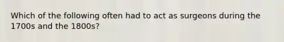 Which of the following often had to act as surgeons during the 1700s and the 1800s?