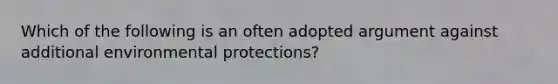 Which of the following is an often adopted argument against additional environmental protections?