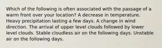 Which of the following is often associated with the passage of a warm front over your location? A decrease in temperature. Heavy precipitation lasting a few days. A change in wind direction. The arrival of upper level clouds followed by lower level clouds. Stable cloudless air on the following days. Unstable air on the following days.