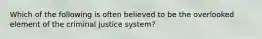 Which of the following is often believed to be the overlooked element of the criminal justice system?