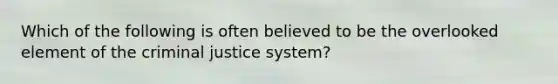 Which of the following is often believed to be the overlooked element of the criminal justice system?