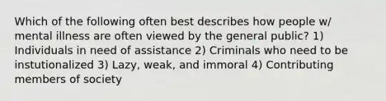 Which of the following often best describes how people w/ mental illness are often viewed by the general public? 1) Individuals in need of assistance 2) Criminals who need to be instutionalized 3) Lazy, weak, and immoral 4) Contributing members of society