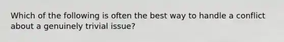 Which of the following is often the best way to handle a conflict about a genuinely trivial issue?