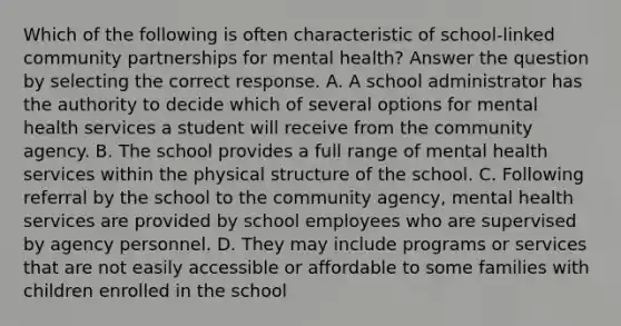 Which of the following is often characteristic of school-linked community partnerships for mental health? Answer the question by selecting the correct response. A. A school administrator has the authority to decide which of several options for mental health services a student will receive from the community agency. B. The school provides a full range of mental health services within the physical structure of the school. C. Following referral by the school to the community agency, mental health services are provided by school employees who are supervised by agency personnel. D. They may include programs or services that are not easily accessible or affordable to some families with children enrolled in the school