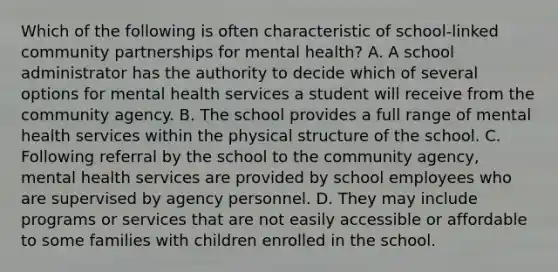 Which of the following is often characteristic of school-linked community partnerships for mental health? A. A school administrator has the authority to decide which of several options for mental health services a student will receive from the community agency. B. The school provides a full range of mental health services within the physical structure of the school. C. Following referral by the school to the community agency, mental health services are provided by school employees who are supervised by agency personnel. D. They may include programs or services that are not easily accessible or affordable to some families with children enrolled in the school.