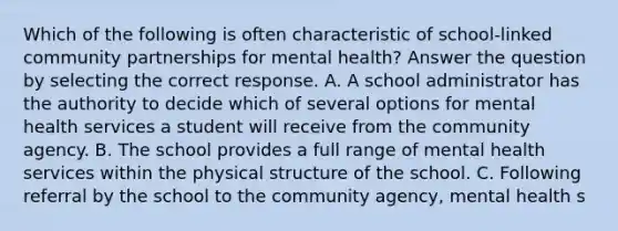 Which of the following is often characteristic of school-linked community partnerships for mental health? Answer the question by selecting the correct response. A. A school administrator has the authority to decide which of several options for mental health services a student will receive from the community agency. B. The school provides a full range of mental health services within the physical structure of the school. C. Following referral by the school to the community agency, mental health s