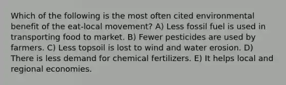 Which of the following is the most often cited environmental benefit of the eat-local movement? A) Less fossil fuel is used in transporting food to market. B) Fewer pesticides are used by farmers. C) Less topsoil is lost to wind and water erosion. D) There is less demand for chemical fertilizers. E) It helps local and regional economies.