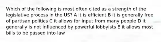 Which of the following is most often cited as a strength of the legislative process in the US? A it is efficient B it is generally free of partisan politics C it allows for input from many people D it generally is not influenced by powerful lobbyists E it allows most bills to be passed into law