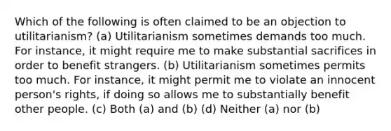 Which of the following is often claimed to be an objection to utilitarianism? (a) Utilitarianism sometimes demands too much. For instance, it might require me to make substantial sacrifices in order to benefit strangers. (b) Utilitarianism sometimes permits too much. For instance, it might permit me to violate an innocent person's rights, if doing so allows me to substantially benefit other people. (c) Both (a) and (b) (d) Neither (a) nor (b)