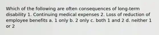 Which of the following are often consequences of long-term disability 1. Continuing medical expenses 2. Loss of reduction of employee benefits a. 1 only b. 2 only c. both 1 and 2 d. neither 1 or 2