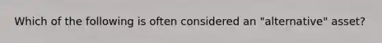 Which of the following is often considered an "alternative" asset?