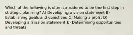 Which of the following is often considered to be the first step in strategic planning? A) Developing a vision statement B) Establishing goals and objectives C) Making a profit D) Developing a mission statement E) Determining opportunities and threats