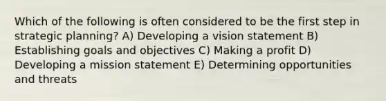 Which of the following is often considered to be the first step in strategic planning? A) Developing a vision statement B) Establishing goals and objectives C) Making a profit D) Developing a mission statement E) Determining opportunities and threats