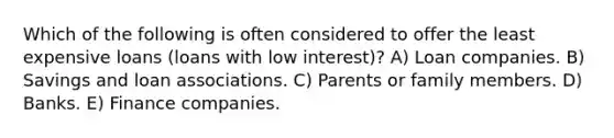 Which of the following is often considered to offer the least expensive loans (loans with low interest)? A) Loan companies. B) Savings and loan associations. C) Parents or family members. D) Banks. E) Finance companies.