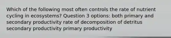 Which of the following most often controls the rate of nutrient cycling in ecosystems? Question 3 options: both primary and secondary productivity rate of decomposition of detritus secondary productivity primary productivity