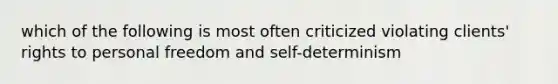 which of the following is most often criticized violating clients' rights to personal freedom and self-determinism