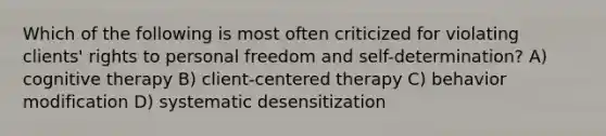 Which of the following is most often criticized for violating clients' rights to personal freedom and self-determination? A) cognitive therapy B) client-centered therapy C) behavior modification D) systematic desensitization