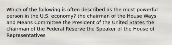 Which of the following is often described as the most powerful person in the U.S. economy? the chairman of the House Ways and Means Committee the President of the United States the chairman of the Federal Reserve the Speaker of the House of Representatives