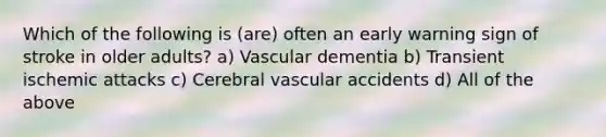 Which of the following is (are) often an early warning sign of stroke in older adults? a) Vascular dementia b) Transient ischemic attacks c) Cerebral vascular accidents d) All of the above