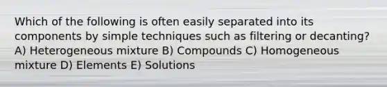 Which of the following is often easily separated into its components by simple techniques such as filtering or decanting? A) Heterogeneous mixture B) Compounds C) Homogeneous mixture D) Elements E) Solutions