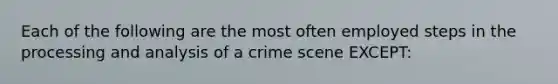 Each of the following are the most often employed <a href='https://www.questionai.com/knowledge/kDpD5U0VN8-steps-in-the-process' class='anchor-knowledge'>steps in the process</a>ing and analysis of a crime scene EXCEPT: