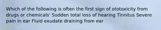 Which of the following is often the first sign of ototoxicity from drugs or chemicals' Sudden total loss of hearing Tinnitus Severe pain in ear Fluid exudate draining from ear