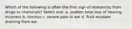 Which of the following is often the first sign of ototoxicity from drugs or chemicals? Select one: a. sudden total loss of hearing Incorrect b. tinnitus c. severe pain in ear d. fluid exudate draining from ear