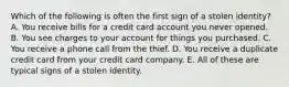 Which of the following is often the first sign of a stolen identity? A. You receive bills for a credit card account you never opened. B. You see charges to your account for things you purchased. C. You receive a phone call from the thief. D. You receive a duplicate credit card from your credit card company. E. All of these are typical signs of a stolen identity.