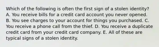 Which of the following is often the first sign of a stolen identity? A. You receive bills for a credit card account you never opened. B. You see charges to your account for things you purchased. C. You receive a phone call from the thief. D. You receive a duplicate credit card from your credit card company. E. All of these are typical signs of a stolen identity.