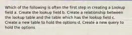 Which of the following is often the first step in creating a Lookup field a. Create the lookup field b. Create a relationship between the lookup table and the table which has the lookup field c. Create a new table to hold the options d. Create a new query to hold the options