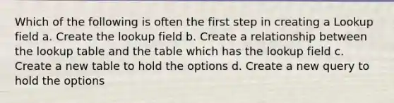 Which of the following is often the first step in creating a Lookup field a. Create the lookup field b. Create a relationship between the lookup table and the table which has the lookup field c. Create a new table to hold the options d. Create a new query to hold the options