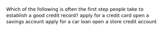 Which of the following is often the first step people take to establish a good credit record? apply for a credit card open a savings account apply for a car loan open a store credit account