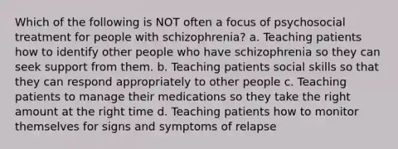 Which of the following is NOT often a focus of psychosocial treatment for people with schizophrenia? a. Teaching patients how to identify other people who have schizophrenia so they can seek support from them. b. Teaching patients social skills so that they can respond appropriately to other people c. Teaching patients to manage their medications so they take the right amount at the right time d. Teaching patients how to monitor themselves for signs and symptoms of relapse