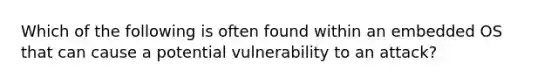 Which of the following is often found within an embedded OS that can cause a potential vulnerability to an attack?