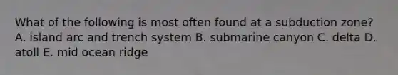 What of the following is most often found at a subduction zone? A. island arc and trench system B. submarine canyon C. delta D. atoll E. mid ocean ridge