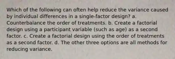 Which of the following can often help reduce the variance caused by individual differences in a single-factor design? a. Counterbalance the order of treatments. b. Create a factorial design using a participant variable (such as age) as a second factor. c. Create a factorial design using the order of treatments as a second factor. d. The other three options are all methods for reducing variance.