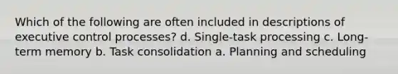 Which of the following are often included in descriptions of executive control processes? d. Single-task processing c. Long-term memory b. Task consolidation a. Planning and scheduling