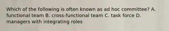 Which of the following is often known as ad hoc committee? A. functional team B. cross-functional team C. task force D. managers with integrating roles