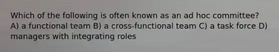 Which of the following is often known as an ad hoc committee? A) a functional team B) a cross-functional team C) a task force D) managers with integrating roles