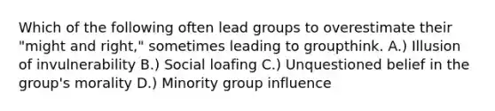 Which of the following often lead groups to overestimate their "might and right," sometimes leading to groupthink. A.) Illusion of invulnerability B.) <a href='https://www.questionai.com/knowledge/kqrkDDhfTa-social-loafing' class='anchor-knowledge'>social loafing</a> C.) Unquestioned belief in the group's morality D.) Minority group influence