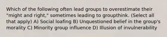 Which of the following often lead groups to overestimate their "might and right," sometimes leading to groupthink. (Select all that apply) A) Social loafing B) Unquestioned belief in the group's morality C) Minority group influence D) Illusion of invulnerability