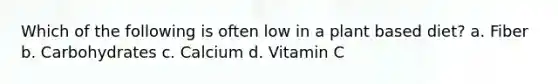 Which of the following is often low in a plant based diet? a. Fiber b. Carbohydrates c. Calcium d. Vitamin C