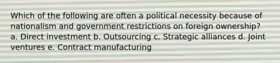 Which of the following are often a political necessity because of nationalism and government restrictions on foreign ownership? a. Direct investment b. Outsourcing c. Strategic alliances d. Joint ventures e. Contract manufacturing