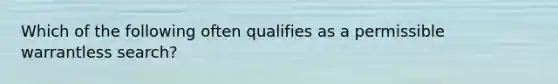 Which of the following often qualifies as a permissible warrantless search?