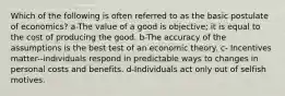 Which of the following is often referred to as the basic postulate of economics? a-The value of a good is objective; it is equal to the cost of producing the good. b-The accuracy of the assumptions is the best test of an economic theory. c- Incentives matter--individuals respond in predictable ways to changes in personal costs and benefits. d-Individuals act only out of selfish motives.