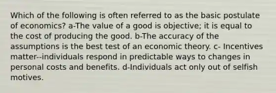 Which of the following is often referred to as the basic postulate of economics? a-The value of a good is objective; it is equal to the cost of producing the good. b-The accuracy of the assumptions is the best test of an economic theory. c- Incentives matter--individuals respond in predictable ways to changes in personal costs and benefits. d-Individuals act only out of selfish motives.